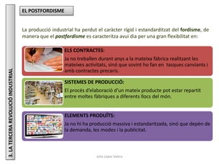 Júlia López Valera
3.LATERCERAREVOLUCIÓINDUSTRIAL EL POSTFORDISME
La producció industrial ha perdut el caràcter rígid i estandarditzat del fordisme, de
manera que el postfordisme es caracteritza avui dia per una gran flexibilitat en:
ELS CONTRACTES:
Ja no treballen durant anys a la mateixa fàbrica realitzant les
mateixes activitats, sinó que sovint ho fan en tasques canviants i
amb contractes precaris.
SISTEMES DE PRODUCCIÓ:
El procés d’elaboració d’un mateix producte pot estar repartit
entre moltes fàbriques a diferents llocs del món.
ELEMENTS PRODUÏTS:
Ja no hi ha producció massiva i estandaritzada, sinó que depèn de
la demanda, les modes i la publicitat.
 