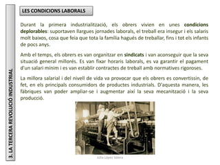 Júlia López Valera
3.LATERCERAREVOLUCIÓINDUSTRIAL LES CONDICIONS LABORALS
Durant la primera industrialització, els obrers vivien en unes condicions
deplorables: suportaven llargues jornades laborals, el treball era insegur i els salaris
molt baixos, cosa que feia que tota la família hagués de treballar, fins i tot els infants
de pocs anys.
Amb el temps, els obrers es van organitzar en sindicats i van aconseguir que la seva
situació general millorés. Es van fixar horaris laborals, es va garantir el pagament
d'un salari mínim i es van establir contractes de treball amb normatives rigoroses.
La millora salarial i del nivell de vida va provocar que els obrers es convertissin, de
fet, en els principals consumidors de productes industrials. D'aquesta manera, les
fàbriques van poder ampliar-se i augmentar així la seva mecanització i la seva
producció.
 