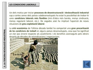 Júlia López Valera
3.LATERCERAREVOLUCIÓINDUSTRIAL LES CONDICIONS LABORALS
Un dels motius per iniciar processos de desestructuració i deslocalització industrial
cap a certes zones dels països subdesenvolupats ha estat la possibilitat de trobar-hi
unes condicions laborals més flexibles (mà d'obra més barata, menys sindicació,
menys regulació laboral, etc.). De vegades això ha implicat l'aparició de noves
situacions de greu explotació laboral.
La crisi econòmica de l'última dècada també ha comportat una gran precarització
de les condicions de treball en alguns països desenvolupats, cosa que ha significat
un clar pas enrere respecte als assoliments i els beneficis aconseguits pels obrers
després de dècades de reivindicacions i negociacions.
 