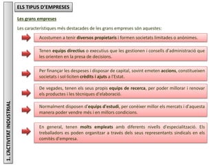 1.L’ACTIVITATINDUSTRIAL ELS TIPUS D’EMPRESES
Les grans empreses
Les característiques més destacades de les grans empreses són aquestes:
En general, tenen molts empleats amb diferents nivells d'especialització. Els
treballadors es poden organitzar a través dels seus representants sindicals en els
comitès d'empresa.
Acostumen a tenir diversos propietaris i formen societats limitades o anònimes.
Tenen equips directius o executius que les gestionen i consells d'administració que
les orienten en la presa de decisions.
Per finançar les despeses i disposar de capital, sovint emeten accions, constitueixen
societats i sol·liciten crèdits i ajuts a l'Estat.
De vegades, tenen els seus propis equips de recerca, per poder millorar i renovar
els productes i les tècniques d'elaboració.
Normalment disposen d'equips d'estudi, per conèixer millor els mercats i d'aquesta
manera poder vendre més i en millors condicions.
 