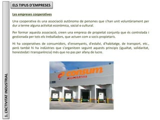 1.L’ACTIVITATINDUSTRIAL ELS TIPUS D’EMPRESES
Les empreses cooperatives
Una cooperativa és una associació autònoma de persones que s'han unit voluntàriament per
dur a terme alguna activitat econòmica, social o cultural.
Per formar aquesta associació, creen una empresa de propietat conjunta que és controlada i
gestionada per tots els treballadors, que actuen com a socis propietaris.
Hi ha cooperatives de consumidors, d'ensenyants, d'estalvi, d'habitatge, de transport, etc.,
però també hi ha indústries que s'organitzen seguint aquests principis (igualtat, solidaritat,
honestedat i transparència) més que no pas per afany de lucre.
 