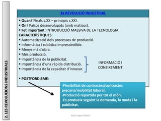 Júlia López Valera
3a REVOLUCIÓ INDUSTRIAL
 Quan? Finals s.XX – principis s.XXI.
 On? Països desenvolupats (amb matisos).
 Fet important: INTRODUCCIÓ MASSIVA DE LA TECNOLOGIA.
CARACTERÍSTIQUES:
 Automatització dels processos de producció.
 Informàtica i robòtica imprescindible.
 Menys mà d’obra.
 Més producció.
 Importància de la publicitat.
 Importància d’una ràpida distribució.
 Importància de la capacitat d’innovar.
 POSTFORDISME:
2.LESREVOLUCIONSINDUSTRIALS
INFORMACIÓ I
CONEIXEMENT
-Flexibilitat de contractes/contractes
precaris/mobilitat laboral.
-Producció repartida per tot el món.
-Es produeix seguint la demanda, la moda i la
publicitat.
 