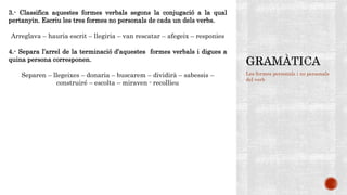 Les formes personals i no personals
del verb
3.- Classifica aquestes formes verbals segons la conjugació a la qual
pertanyin. Escriu les tres formes no personals de cada un dels verbs.
Arreglava – hauria escrit – llegiria – van rescatar – afegeix – responies
4.- Separa l’arrel de la terminació d’aquestes formes verbals i digues a
quina persona corresponen.
Separen – llegeixes – donaria – buscarem – dividirà – sabessis –
construiré – escolta – miraven - recollíeu
 