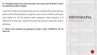 Els signes de puntuació
6.- Completa aquest text amb els punts i les comes que hi falten i escriu
les majúscules allà on calgui.
el pati de l’escola és molt gran però com que està descobert quan plou no
podem fer-hi educació física ni jugar-hi a més el terra rellisca molt quan
està mullat i ja s’hi ha lesionat molts companys volem proposar a la
direcció de l’escola que cobreixi una part del pati per solucionar aquest
problema.
7.- Escriu dues oracions on aparegui el punt i coma. Justifica’n l’ús en
cada cas.
 