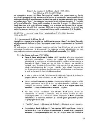 Unitat 5. La construcció de l`Estat Liberal (1833-1868).
Dpt. d`Història. IES GUADASSUAR
101
0
no acostumaven a anar gaire lluny. Es tractava d`espantar prou els governants per fer-los
accedir al canvi que feia pujar un nou partit al govern, acontentant les masses populars amb
tota la parafernàlia de manifestos de retòrica revolucionària, de poder assumit temporalment
assumit per unes “juntes” suposadament representatives de les forces populars, de l`entrada
del general alliberador i d`una ràpida tornada a la normalitat de sempre (..). El mecanisme
havia funcionat a la perfecció prou vegades; però a mesura que la consciència popular
madurava, era més difícil de controlar. 1854 fou un seriós advertiment (...) i 1868 una
experiència encara més greu que s`escaparia al control amb la proclamació de la República.”
FONTANA, J., La crisi de l`Antic Règim i la industrialització 1787-1868, Barcelona,
1988, pp.336-337.
2.2.- La construcció de l`Estat liberal.
(una altra pregunta 4 seria aquella que incideix en la construcció de l’estat liberal durant la
dècada moderada. Cal vore les fonts i la pregunta perquè sovint es combina amb la Constitució
del 45 )
El moderantisme va voler consolidar l`estructura del nou Estat liberal sota els principis del
centralisme, la uniformitat i la jerarquització. Un conjunt de reformes administratives per part
dels moderats posaren en marxa aquest procés (és la dècada moderada, 1844-1854) .
2.2.1.- La dècada moderada. (1844-1854)
 Creació d`una administració (llei de 1845) controlada pel govern central, que
tria/elegeix governadors i alcaldes de capitals de província. (Aquesta
administració se superposava a la divisió provincial establerta el 1833, durant la
Regencia de Maria Cristina, per part de Javier de Burgos i que establia la
provincia com a demarcació electoral bàsica i els governs civils, que tenien com a
missió principal organitzar les eleccions i controlar l’ordre públic). En conjunt, es
pot dir que ara el centralisme liberal se superposa a l’absolutisme centralitzat que
ja havia acabat amb els furs (valencians i catalans)
 A més, es redacta el Codi Civil, base del de 1889, amb l`objectiu de defensar la
propietat privada. També es redacta el Codi Penal, de 1848.
 Es crea un model d`instrucció pública o ensenyament obligatòri, seguint el model
francés, però fou un fracàs per la falta de mitjans humans i econòmics i pels
continguts, escassament científics. El 1887, el 65% dels majors d`edat era
analfabet. L`escola es mantindrà en mans de l`Església.
 Per últim, s`inicia l`establiment d`un sistema fiscal (1845), dividint les
contribucions en directes i indirectes, però no estava recolçat per unes
estadístiques fiables i no va haver mai voluntat d`aplicar-les. L`Estat continuarà
alimentant-se d`impostos indirectes ( i així els grans propietaris podràn
seguir pagant poc o res).
 També s’estableix el sistema mètric dècimal i el sistema de pesos i mesures.
 Les relacions Església-Estat. El Concordat de 1851 amb Roma establia la
suspensió de la venda dels béns desamortitzats, la tornada dels expropiats i
no venuts i el finançament públic del culte i del clergat. A més: es concedia a
 