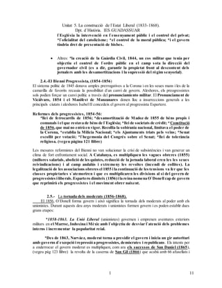 Unitat 5. La construcció de l`Estat Liberal (1833-1868).
Dpt. d`Història. IES GUADASSUAR
111
1
l`Església la intervenció en l`ensenyament públic i el control del privat;
*l`oficialitat del catolicisme; *el control de la moral pública; *i el govern
tindria dret de presentació de bisbes.
 Altres: *la creació de la Guàrdia Civil, 1844, un cos militar que tenia per
objectiu el control de l`ordre públic en el camp sota la direcció del
governador civil (es a dir, garantir la propietat front al descontent dels
jornalers amb les desamortitzacions i la supressió del règim senyorial).
2.4.-El Bienni Progressista, (1854-1856)
El sistema polític de 1845 donava amples prerrogatives a la Corona i en les seues mans i les de la
camarilla de favorits recauia la possibilitat d`un canvi de govern. Aleshores, els preogressistes
sols podien forçar un canvi polític a través del pronunciamiento militar. El Pronunciament de
Vicàlvaro, 1854 i el Manifest de Manzanares donen lloc a insurreccions generals a les
principals ciutats i aleshores Isabel II concedeix el govern al progressista Espartero.
Reformes dels progressistes, 1854-56:
*llei de ferrocarrils de 1856; *desamortització de Madoz de 1855 de béns propis i
comunals i el que restava de béns de l`Església; *llei de societats de crèdit; *Constitució
de 1856,que mai no entrà en vigor. Recollia la sobirania nacional, limitava el poder de
la Corona, *establia la Milicia Nacional; *els Ajuntaments triats pels veïns; *Senat
escollit per votació; *l`hegemonia del Congrés sobre el Senat; *llei de tolerància
religiosa. (vegeu pàgina 121 llibre)
Les mesures reformistes del Bienni no van solucionar la crisi de subsistències i van generar un
clima de fort enfrontament social. A Catalunya, es multipliquen les vagues obreres (1855)
(millores salarials, abolició de les quintes, reducció de la jornada laboral eren les les seues
reivindicacions) i al camp andalús i extremeny les revoltes (incendi de collites). La
legalització de les associacions obreres el 1855 i la continuació de les tensions va fer que les
classes propietaries s`atemoriren i que es multiplicaren les divisions al si del govern de
progressistes i liberals.Espartero dimiteix (1856)i la reina nomena O`Donell cap de govern
que reprimirà els progressistes i el moviment obrer naixent.
2.5.- La tornada dels moderats (1856-1868).
El 1856, O`Donell forma govern i això significa la tornada dels moderats al poder amb els
unionistes. Durant aquests deu anys moderats i unionistes formen govern i es poden establir dues
grans etapes:
*1858-1863. La Unió Liberal (unionistes) governen i emprenen aventures exteriors
militars en el Marroc, Indoxina i Mèxic amb l`objectiu de desviar l`atenció dels problemes
interns i incrementar la popularitat reial.
*Des de 1863, Narváez, moderat torna a presidir el govern i inicia un gir autoritari
amb governs d`excepció i repressió a progressistes, demòcrates i republicans. Els intents per
a enderrocar el govern moderat es multipliquen, com ara els sucessos de San Daniel (1865),
(vegeu pàg 123 llibre) la revolta de la caserna de San Gil (1866) que acabà amb 66 afusellats i
 