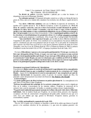 Unitat 5. La construcció de l`Estat Liberal (1833-1868).
Dpt. d`Història. IES GUADASSUAR
131
3
*la divisió de poders (executiu, legislatiu i judicial) per a evitar les tiranies i el
despotisme (com ara la Monarquia Absoluta);
*la sobirania nacional. El fonament del poder estatal no es troba en el desig diví (per la
gràcia de Déu), sinó en la voluntat dels ciutadans d`un territorio, tots ells lliures i iguals devant la
llei;
*uns drets i llibertats (mínims) com ara: la llibertat d expressió, de moviments, la
igualtat civil o igualtat davant la llei, la llibertat d`empresa, el dret a la propietat, etc. Però els
drets de carácter col.lectiu, com ara el dret d`associació i reunió (formació de partits i
sindicats) i/o altres drets socials i econòmics, com ara el dret a vaga, a rebre asistència
medica, a un salari mínim o a una escolarització obligatòria, etc no es trobaven reconeguts i
fins i tot perseguits (com ara el dret d`associació). A més, la participació política a través de
les eleccions es veia delimitada per les propietats o béns: és el sufragi censatari o restringit,
reduït a aquells grans propietaris i contribuents. (Fins el segle XX, el sufragi sempre fou masculí);
*una constitució o llei suprema d`un país, que recollia els drets i llibertats individuals i
l`organització dels poders de l`Estat. Una constitució era la conseqüència d`un procés deliberatiu
(procés constituent) per part d`un parlament triat per la nació. No es pot parlar de Constitucions
quan aquestes són fruït d`una acció del rei o d`un govern.Aleshores hauriem de parlar de Cartes
Atorgades, com fou el cas de l`EStatut Reial de 1833 o l`EStatut de Baiona de 1808 La primera
Constitució escrita fou la dels USA el 1787. A Espanya, la primera fou la de Cadis, 1812.
Per tant, el liberalisme s`oposava a la concepción patrimonial de l`Estat que exercien els
Reis (per delegación divina l`Estat, el regne era seu) i que es recolçava en una societat
basada en la desigualtat jurídica (privilegis). Es per això que el liberalisme pretenia, front a
l`estructura de l`Antic Règim, un canvi revolucionari, que establiria un ESTAT de DRET
però no era inevitable que s`arribara a la democràcia, entesa aquesta com un regim polític
basat en la participació popular (sufragi universal) i certs drets socials.
Pensament reaccionari I defensa de l`absolutisme.
Procedeix de la llluita contra els escrits de la Il.lustració i especialmente de les conseqüències
de la Revolución Francesa, que va significar l`enderrocament de les estructures de l`Antic
Règim . Aquest fet ho interpretaven com la conseqüencia d` una conspiració per part de
minories intel.lectuals (la maçoneria) contra el govern i la societat volguda per Déu. Els
principals autors del pensament reaccionari són francesos: De Maistre i De Bonald.
Característiques:
*Tot poder polític prové de Déu i els homens no poden qüestionar-lo. La conseqüència és la
unió entre el Tron (Déu) i l`altar (Església);
*Defensa incondicional dels principis de la societat estamental, entesa com la volguda per
Déu, on la noblesa s`encarregaria de les missions militars; l`Església, la consecució de la
salvació. Junt a això la monarquia i la familia es consideren entitats eternes i inqüestionables.
*Negació total i radical del pensament racional, de la lliure discusió i dels drets i llibertats
individuals. Sols la tradició, fixada per l`Església, i la revelació divina, present a les Sagrades
escriptures són font de coneixement i d`organització del poder poític. Qualsevol cosa que se`n
surta d`ací, per mínima que siga, genera la REvolució. D`aquesta manera, governar és
essencialment, reprimir.
Doc La feble nacionalització espanyola del segle XIX.
“Des de 1835 el poder real a Espanya va funcionar a partir de les ordres que donava el cap del
govern a les autoritats efectives de les províncies, (..), que eren els capitans generals i els
 