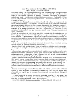 Unitat 5. La construcció de l`Estat Liberal (1833-1868).
Dpt. d`Història. IES GUADASSUAR
141
4
governadors militars. (..). El predomini militar es va anar consolidant perquè sistemàticament es
recorria als estats de guerra, (..), amb l`excusa de la guerra carlina. (..). Des d`aquell moment els
militars es van acostumar a intervenir en política (..). Els liberals van construir un règim polític
defensiu, que tendía a considerar els conflictes i les tensions en termes d`ordre públic (..) Les
faccions polítiques liberals aconseguien el poder recorrent a pronunciaments militars, es a dir, per
la força de les armes (..)
A aquest fet, hem d`afegir, l`escassa socialització de la vida política. La incorporació de les
classes mitjanes i populars a l`acció política fou obstaculitzada per les restriccions del sistema
electoral, la falsificació del cens (..) i això feia que el sistema polític fora un monopoli elitista. (..)
D`altra banda, la industrialització era un fenómen molt regional (Catalunya, País Basc) i molt
dependent de la política governamental. Tot i això, Catalunya i el País Basc eren societats
capitalistes “evolucionades”, cosa que contrastava amb la resta d`Espanya, fonamentalment
agrària i endarrerida. (..)
A partir de la Constitució de 1845 (encara que això ja s`aprecia al 1812), predomina entre els
liberals espanyols (sobretot els moderats) un plantejament que considerava la nació espanyola
com a immutable (..). Hi predominava l`exaltació de les glòries del passat imperial (..).Mentre, els
demòcrates i els republicans possaven èmfasi en la necessitat de crear unes institucions polítiques
que permeteren el protagonisme de les classes populars i que donara als ciutadans un paper
decisiu (..).
En el cas espanyol, els tres principals instruments de creació d`una conciència nacional,
l`escola, l`exèrcit i la llengua no teniren una gran eficàcia (..)
Cap a 1910, un 52% de la població major d`edat era analfabeta (..). Però el mateix ensenyament
era inadequat en continguts i es mantenia tancats en valors reaccionaris i escasament científics
(..).
Al contrari que va passar a França, la nacionalització lingüística no va ser eficaç perquè no tenia
un projecte cívic i polític cohesionador i perquè l`Estat nodisposava dels instruments necessaris –
escoles, mestres, etc (..). La realitat fou que a finals del segle XIX persistia l`ús massiu parlat, i
en menor mesura, escrit de les llengües pròpies (..).
L`exèrcit espanyol tampoc no va servir com a canald`integració social. En el transcurs del segle
XIX, l`exèrcit va crear la imatge d`una institució classista, aïllada, marcada per un estricte esperit
de casta. Les seues freqüents intervencions com a força repressiva en conflictes socials i polítics li
va anar creant la fama de ser una institució dedicada al control de l`ordre interior i per això van
sorgir actituds populars antimilitaristes. A açò s`ha d`afegir el rebuig popular al sistema de les
quintes o impost de sang que pagaven els pobres (els rics pagaven per a no fer el servei militar).
(..)
La reina no va aconseguir ser considerada el símbol de la pàtria (..), la seua actitud partidista i
sectària, les seues vinculacions a camarilles reaccionàries i fins i tot la seua vida privada, plena
d`escàndols, van impedir que la monarquia fora considerada com un element d`integració
nacional. (..)
L`Església espanyola va adoptar, generalment, una posició antiliberal, (..), però després del
concordat de 1851, va aconseguir la confessionalitat de l`Estat i reforçava la identificació
tradicional d`Espanya com la nació catòlica per excel.lència-“
BORJA DE RIQUER, Identitats contemporànies, Vic, Eumo Editorial, 2000 pp.24-41
 