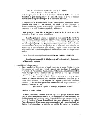 Unitat 5. La construcció de l`Estat Liberal (1833-1868).
Dpt. d`Història. IES GUADASSUAR
22
parts del país, com és el cas de la Catalunya interior i el Maestrat i on els
llauradors no poden compensar el descens dels ingressos per la pèrdua dels
mercats exteriors portant una part de la producció al mercat. .
*.Tampoc s'han de descartar altres factors: formar part de les milícies carlines
garantia una paga en un moment de crisi . (Quan comencen les
desamortitzacions,els recursos dels monestirs s'esgotaràn i les partides carlines es
convertiràn en un mode de vida en saquejar les poblacions).
*Per últim,en el país Basc i Navarra es tractava de defensar les velles
institucions de govern medievals, elsfurs.
- Base Geogràfica: Elcarlisme va triomfar en les zones rurals del Nord (País
Basc i Navarra, Catalunya, el Maestrat al País Valencià), ja que la defensa dels furs
era un principi programàtic carlí. Aquesta defensa anava associada a l’optica que els
furs era un principi de l’Antic Règim que calia recuperar. Des d’una perspectiva
ultraconservadora el respecte dels privilegis de les poblacions basca i navarra i la
promesa de la seua recuperació en Catalunya, Aragó i València estava dins dels
programes carlins. Per contra als programes liberals l’abolició dels furs sempre estava
present.
*Per tot això,el carlisme es podia sintetitzar en DIOS, PATRIA y FUEROS
- Recolzament no explícit de Rússia, Àustria i Prusia, potències absolutistes
en l`Europa del moment.
 Bandòl Cristí/Liberal/Isabel:
- Base Ideològica: Recolzaven a Isabel, i per tant a Maria Cristina, la Reina
Governadora, un ventall més variat: sectors més moderats i parcialment
reformistes de l’absolutisme (Cea Bermúdez) + liberals moderats (Martínez de la
Rosa) + progressistes i revolucionaris que tornaven de l’exili i que veien en la
regent l’única possibilitat de transformar el país.
- Base social: La plana major de l’exèrcit + la majoria d’alts
càrrecs de l’administració + les altes jerarquies de l’església (conscients que els
canvis eren inevitables) + la burgesia de negocis (comerciants, industrials,
financers...) + intel·lectuals i professions liberals (advocats,metges,professors...) +
obrers + camperols del sud.
- Recolzament explícit de Portugal, Anglaterra i França.
Fases de la guerra carlina
Les forces contendents eren molt desiguals cap a 1835, perquè els partidaris dels
govern disposaven permanentment de 200.000 soldats. Els carlins tenien uns
80.000 combatents, (50.000 en el nord i Castella, 20.000 en el Maestrat i 10.000 en
el nord de Catalunya). Aquest desequilibri de forces no explica que la guerra durà
7 anys. Per a molts dels generals governamentals i per a les autoritats fidels a la
Regent el més important era controlar una posible Revolució i no els carlins.
 