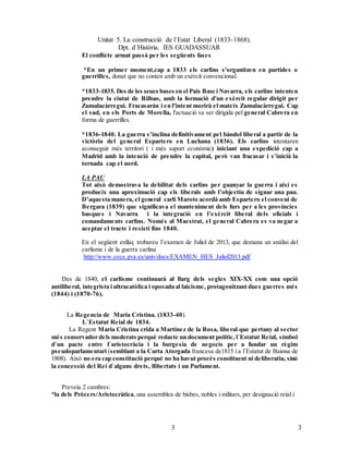 Unitat 5. La construcció de l`Estat Liberal (1833-1868).
Dpt. d`Història. IES GUADASSUAR
33
El conflicte armat passà per les següents fases
*En un primer moment,cap a 1833 els carlins s'organitzen en partides o
guerrilles, donat que no conten amb un exèrcit convencional.
*1833-1835. Des de les seues bases en el País Basc i Navarra, els carlins intenten
prendre la ciutat de Bilbao, amb la formació d'un exèrcit regular dirigit per
Zumalacàrregui. Fracasaràn i en l'intent morirà el mateix Zumalacàrregui. Cap
el sud, en els Ports de Morella, l'actuació va ser dirigida pel general Cabrera en
forma de guerrilles.
*1836-1840. La guerra s’inclina definitivament pel bàndol liberal a partir de la
victòria del general Espartero en Luchana (1836). Els carlins intentaren
aconseguir més territori ( i més suport econòmic) iniciant una expedició cap a
Madrid amb la intenció de prendre la capital, però van fracasar i s’inicià la
tornada cap el nord.
LA PAU
Tot això demostrava la debilitat dels carlins per guanyar la guerra i així es
produeix una aproximació cap els liberals amb l’objectiu de signar una pau.
D’aquesta manera, el general carlí Maroto acordà amb Espartero el conveni de
Bergara (1839) que significava el manteniment dels furs per a les províncies
basques i Navarra i la integració en l’exèrcit liberal dels oficials i
comandaments carlins. Només al Maestrat, el general Cabrera es va negar a
aceptar el tracte i resistí fins 1840.
En el següent enllaç trobareu l’examen de Juliol de 2013, que demana un anàlisi del
carlisme i de la guerra carlina
http://www.cece.gva.es/univ/docs/EXAMEN_HES_Juliol2013.pdf
Des de 1840, el carlisme continuarà al llarg dels segles XIX-XX com una opció
antiliberal, integrista i ultracatòlica i oposada al laicisme, protagonitzant dues guerres més
(1844) i (1870-76).
La Regencia de Maria Cristina. (1833-40).
L`Estatut Reial de 1834.
La Regent Maria Cristina crida a Martínez de la Rosa, liberal que pertany al sector
més conservador dels moderats perquè redacte un document polític, l`Estatut Reial, símbol
d`un pacte entre l`aristocràcia i la burgesia de negocis per a fundar un règim
pseudoparlamentari (semblant a la Carta Atorgada francesa de1815 i a l`Estatut de Baiona de
1808). Això no era cap constitució perquè no ha havut procés constituent ni deliberatiu, sinó
la concessió del Rei d`alguns drets, llibertats i un Parlament.
Preveia 2 cambres:
*la dels Prócers/Aristocràtica, una assemblea de bisbes, nobles i militars, per designació reial i
 