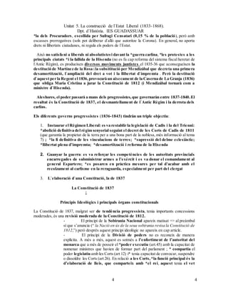 Unitat 5. La construcció de l`Estat Liberal (1833-1868).
Dpt. d`Història. IES GUADASSUAR
44
*la dels Procuradors, escollida per Sufragi Censatari (0,15 % de la població), però amb
escasses prerrogatives (sols pot deliberar d`allò que autoritze la Corona). En general, no aporta
drets ni llibertats ciutadanes, ni regula els poders de l`Estat.
Això no satisfa ni a liberals ni absolutistesi davant la *guerra carlina, *les protestes a les
principals ciutats *i la fallida de la Hisenda (no es fa cap reforma del sistema fiscal heretat de
l`Antic Règim), es produeixen diversos moviments juntistes el 1835-36 que aconsegueixen la
destitució de Martínez de la Rosa ila subsititució per Mendizábal que decreta una primera
desamortització, l`ampliació del dret a vot i la llibertat d`impremta . Però la destitució
d`aquest per la Regent el 1836,provocarà un aixecament de la Caserna de La Granja (1836)
que obliga Maria Cristina a jurar la Constitució de 1812 (i Mendizábal tornarà com a
ministre d`Hisenda).
Aleshores, el poder passarà a mans dels progressistes,que governaràn entre 1837-1840. El
resultat és la Constitució de 1837, el desmantellament de l`Antic Règim i la derrota dels
carlins.
Els diferents governs progressistes (1836-1843) tindràn un triple objectiu:
1. Instaurar el Règimen Liberal: es va restablir la legislació de Cadis i la del Trienni:
*abolició definitiva del règim senyorial seguint el decret de les Corts de Cadis de 1811
(que garantia la propietat de la terra per a una bona part de la noblesa, més informació al tema
7) ; *la fi definitiva de les vinculacions de terres; *supressió del delme eclesiàstic;
*llibertat plena d’impremta; *desamortització i reforma de la Hisenda
2. Guanyar la guerra: es va reforçar les competències de les autoritats provincials
encarregades de subministrar armes a l’exèrcit i es va donar el comandament al
general Espartero; *es posaren en pràctica mesures per tal d’acabar amb el
recolzament al carlisme en la reraguarda, especialment per part del clergat
3. L`elaboració d`una Constitució, la de 1837
La Constitució de 1837
↓
Principis Ideològics i principals òrgans constitucionals
La Constitució de 1837, malgrat ser de tendència progressista, tenia importants concessions
moderades, és una revisió moderada de la Constitució de 1812.
- El principi de la Sobirania Nacional apareix matisat => al preàmbul
sí que s’anuncia (“ la Nació en ús de la seua sobirania revisa la Constitució de
1812,”) però després aquest principi ideològic no apareix en cap article.
- El principi de la Divisió de poders no es reconeix de manera
explícita. A més a més, aquest es sotmès a l’enfortiment de l’autoritat del
monarca que a més de posseir el *poder executiu (art.45) amb la capacitat de
nomenar ministres que havien de formar part del parlament ; * compartia el
poder legislatiu amb les Corts (art 12) i* tenia capacitat de convocar, suspendre
o dissoldre les Corts (art 26). En relació a les Corts,*la funció principal és la
d’elaboració de lleis, que comparteix amb *el rei, aquest tenia el vet
 