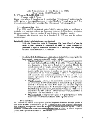 Unitat 5. La construcció de l`Estat Liberal (1833-1868).
Dpt. d`Història. IES GUADASSUAR
66
2.- L`Espanya d`Isabel II. (1844-1868)
El sistema polític de l’època
Consta essencialment de tres elements: la constitució de 1845; dos ( i més tard tres) partits
polítics que no se tornen pacíficament en el poder; i finalment l’exèrcit, que a través dels
pronunciaments militars, intervenen i faciliten (violentament) l’alternànça política.
2.1.-La Constitució de 1845.
L`any 1844, Isabel II fou declarada major d`edat i les eleccions d`eixe any certificaren la
continuïtat en el poder dels moderats, que dissenyaren l`estructura de l`Estat liberal a la mida dels
interessos terratinents i financers, marginant la burgesia industrial i les classes populars.
El document clau d`aquesta etapa fou la Constitució de 1845, que tenia les següents
característiques:
Principis ideològics i principals òrgans constitucionals
- Sobirania Compartida entre la Monarquia i la Nació (Corts), d’aquesta
doble realitat emanava la constitució de 1845 tal i com assenyala el
preàmbul. D’aquesta manera es presentava a la monarquia com una peça
històrica i consubstancial a la sobirania.
- El principi de la divisió de poders està totalment limitat, hi ha un major poder de
la monarquia i un menor poder del legislatiu i judicial:
 El poder legislatiu elcompartien les Corts i la Monarquia, que te capacitat
de sanció legislativa i la possibilitat de dissoldre el Congrés. Les Corts
eren bicamerals, el Senat estava format per un nombre il·limitat de
senadors nomenats per la reina amb caràcter vitalici (articles 14 i 17); per
ser senador calia pertànyer a les classes altes (art.15) i el senat tenia funcions
judicials (podia jutjar ministres i senadors) de manera que desapareix la
independència dels tres poders. El Congrés es triava per sufragi censitari
amb un caràcter més restrictiu que la constitució de 1837 (en 1837 el cos
electoral representava el 5% de la població, en 1845 era del 0.8%, unes
100.00 persones)
 El poder executiu. La Reina, a més de mantindre les mateixes facultats que
en la Constitució de 1837 ara tindrà la de nomenar al cap de govern i
donar-li el decret de dissolució de les Corts (això està en les antípodes
d’un règim parlamentari, en lloc de nomenar com president de govern al
líder de la majoria de les Corts, nomena al personatge que vol i li dona la
capacitat de dissoldre les Corts i fabricar-se unes noves, és semblant al
que passarà en la Restauració de 1876)
 El poder judicial. es suprimeix l’expressió de poder judicial, es limita
l’autonomia dels tribunals i el senat tindrà capacitat judicial
Drets Individuals
La Constitució de 1845 en la seua primera part arreplega una declaració de drets igual a la
constitució de 1837, la diferència és que ara la major part dels drets es podien limitar per
lleis posteriors. no es garantia la llibertat d`expressió; *no es reconeixia cap dret social ni
econòmic Aquesta constitució declara la confessionalitat de l’Estat de manera inequívoca
(art.11), conseqüència d’això serà el Concordat de 1851.
 