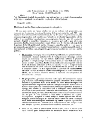 Unitat 5. La construcció de l`Estat Liberal (1833-1868).
Dpt. d`Història. IES GUADASSUAR
77
Altres
*els Ajuntaments (capitals de província) eren triats pel govern central i els governadors
civils feien el propi amb els més petits; *es disolia la Milícia Nacional:
Els partits polítics.
El sistema de partits. Moderats i progressistes. Les alternatives.
Els dos grans partits de l`època isabelina van ser els moderats i els progressistes, que
representaven els dos grans corrents del liberalisme de la primera meitat del segle XIX i eren
l`expressió d`un sistema constitucional i monàrquic. En cap dels casos són partits de masses, són
simplement agrupacions molt reduïdes que s`articulaven al voltant d`algun notable –civil o
militar- i no constituïen organitzacions amb programes elaborats, més bé semblaven
corrents d`opinió o camarilles vinculades per relacions personals o per interessos
econòmics. També,cal recordar que la restricció del dret a vot desvinculaven la majoria de
la població de la vida política dels partits. En aquest joc polític també té el seu paper la
premsa escrita, que aleshores, esdevé un instrument partidari i no un instrument formatiu o
informatiu (els periòdics eren, a la pràctica, portaveus de les diferents corrents o partits
polítics).
 Els moderats,eren un grup més o menys heterogeni format per grans terratients,
comerciants i financers junt a les restesde l`antiga noblesa, l`alt clergat (sobretot
després del Concordat) i els caps militars. Defensaven a ultrança la propietat
privada i el sufragi restringit com les armes ideals per impedir l`accés de les
classes populars a la política. També defensaven la sobirania compartida entre les
Corts i la Corona, amb amplis poders per aquesta. Tot açò es complementava
amb la limitació dels drets ciutadans, com la llibertat de premsa, els drets
d`associació i reunió i l´us de la repressió amb la Guàrdia Civil, creada el 1844 i
l`Exèrcit. Finalment defensaven la influència del Èsglésia i la confessionalitat de
l`Estat. De les diverses tendències internes, la majoritària era l`encapçalada per
Donoso Cortés i Narvàez.
 Els progressistes., procedien del corrent exaltat (època del Trienni) i també eren un
grup molt divers: sectors burgesos i urbans agrupats sobre la idea de la sobirania
nacional i el predomini de les Corts front a la Corona. El seu ideari presenta
algunes diferències respecte dels moderats: rebutjaven el poder moderador de la
Corona i no acceptaven la seua intervenció política; eren partidaris d`ampliar el
sufragi, però sempre el consideraven com a restringit i també demandaven
reconéixer els drets individuals i col.lectius: llibertat de premsa, dret d`associació,
ajuntaments elegits pelsveïns, Milícia Nacional.També es declaraven lliruecanvistes
des del punt de vista econòmic i volien limitar la influència de l`Església.
Sociológicament, agrupava a sectors burgesos urbans (professions liberals,
botiguers,comerciants) i gent del món dels oficis i del treball fabril, encara que
estos últims fundaràn el partit demòcrata cap a 1849. Estigueren al govern entre
1854-56 i redactaren una Constitució (la de 1856) que mai no entrà en vigor. El seu
líder principal, Espartero, però també destacaren Prim, Mendizábal, etc.
 Entre tots dos, trobem la Unió Liberal, fundada el 1854, com si es tractara d`una
opció centrista, però ideològicament no mostraven moltes diferències dels
 