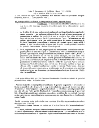 Unitat 5. La construcció de l`Estat Liberal (1833-1868).
Dpt. d`Història. IES GUADASSUAR
99
3) Una constant del regnat serà la presència dels militars entre els governants del país
(Espartero, Narvaez, O’Donell, Serrano, Prim...).
La participació de l’exèrcit en la vida política es deurà a diferents raons:
 . La mitificació i el messianisme del militar victoriós en un país
que havia estat mig segle en guerra. (recordem guerra de la independència i guerra
carlina)
 La debilitat del sistema parlamentari en el que els partits polítics lluitaven pel poder
sense respectar el joc parlamentari i recorrien a accedir al govern mitjançant el
pronunciament militar. La convicció de que la presència d’un militar al front de
l’executiu garantia un govern fort i el manteniment de l’ordre. Cal destacar que els
militars participaven en la vida política com líders de partits no com caps de
l’exèrcit. La societat espanyola es va habituar a la confusió entre el poder polític i
militar. A més, els militars solien acumular molt de poder en cada província: suspenien
les garanties constitucionals i declarar l`Estat de guerra.
 Però, segurament, tot aixo, el protagonisme militar també tenia relació amb les
prerrogatives de la Reina: segons la Constitució de 1845, podia triar com a cap de
govern a qui volguera, independentment del partit que manara en les _Corts. La
preferència pels moderats, no sols era una qüestió ideològica, sinó que també tenia
relació amb tota una Cort d`amics i favorits que aconsellaven la Reina (camarilla de
palacio). D`aquesta manera, els progressistes,sols podien accedir al poder a través del
pronunciament militar que forçava Isabel II a cridar-los al govern. Açò va tenir dues
repercusions:* Isabel II s`allunya dels corrents més democratics i al final es veura que
allò que cal fer es enderrocar la reina i canviar el sistema; *d`altra banda, i donat que
els progressistes, com veurem ara, no es diferencien tant dels moderats, aviat sorgiran
tendencies i grups que demanden obertament el pas al sistema democratic (1868),
són els republicans.
En la pàgina 119 del llibre vell (Doc 2) teniu el funcionament dels dels mecanismes de qualsevol
pronunciamiento militar. Açò és un resum:
Amb motiu del descontent polític davant l`acció de govern, un general es pronunciava i
llegia un manifest a les tropes. Si el colp tenir suficients supors, els insurrectes feien
detencions, es formaven juntes a les principals ciutats i se substituïa a les antigues autoritats
(es a dir a les de l`altre partit). Finalment, la reina solia nominar com a cap de govern al
líder del partit prouniciat, que, naturalmente, solia ser un militar. En cas contrari, el govern
portava a terme una repressió salvatge (empressonaments,afusellaments) o en el millor dels
casos, l`exili.
També en aquesta pàgina podeu trobar una cronologia dels diferents pronunciaments militars
ocorreguts entre 1836-1868.
El historiador Josep Fontana ens explica que hi havia al darrere dels “pronunciamientos”
militars:
“ Un dels problemes més greus del fals sistema parlamentari instal.lat a l`Espanya del segle
XIX era la dificultat de fer les mutacions necessàries en el govern. (..) Entre 1833 i 1874 es va
recòrrer al pronunciamiento: al colp militar disfressat de moviment revolucionari on les coses
 