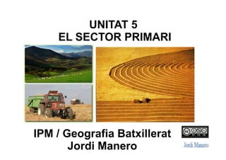 IPM / Geografia Batxillerat
Jordi Manero
UNITAT 5: EL SECTOR PRIMARI
 