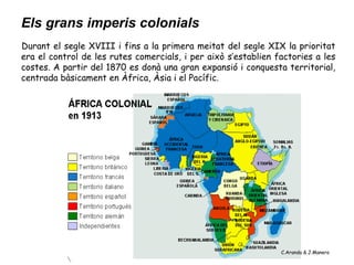 Els grans imperis colonials
Durant el segle XVIII i fins a la primera meitat del segle XIX la prioritat
era el control de les rutes comercials, i per això s’establien factories a les
costes. A partir del 1870 es donà una gran expansió i conquesta territorial,
centrada bàsicament en Àfrica, Àsia i el Pacífic.




                                                                C.Aranda & J.Manero
 