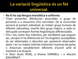 No hi ha cap llengua monolítica o uniforme .  Totes presenten diferències associades a grups de persones o a situacions d’ús concretes. De la comunitat sencera al parlant individual, es troben grups humans de diferent naturalesa, inserits dins grups majors, a cada un dels quals correspon formes lingüístiques diferenciades.  Fins i tot, entre dos individus, per semblants que puguen ser, sempre hi ha diferències en l’ús lingüístic susceptibles de ser detectades o descrites per qualsevol observador atent. I en un mateix individu trobaríem maneres de parlar o d’escriure sensiblement diferents d’acord amb el moment o la situació. A Alcoi diuen ROIG, a Xixona VERMELL i a Alacant ENCARNAT. 