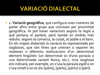 1.  Variació geogràfica , que configura unes maneres de parlar afins entre grups que conviuen per proximitat geogràfica. Hi pot haver variacions segons la regió a què pertany el parlant, però també en àmbits més reduïts: segons la comarca, la ciutat, el poble o el barri. En els mapes dialectals la variació és representada per  isoglosses , que són línies que uneixen o separen les mateixes o diferents realitzacions d’un determinat element lingüístic (un determinat so d’una paraula o una determinada variant lèxica, etc.). Una isoglossa ens indicarà, per exemple, on s’usa la paraula  espill  o on s’usa  mirall  o on es diu [párle], [párlo], [párlu] o [párl]. 