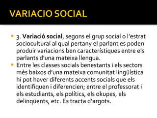 3.  Variació social , segons el grup social o   l’estrat sociocultural al qual pertany el parlant es poden produir variacions ben característiques entre els parlants d’una mateixa llengua.  Entre les classes socials benestants i els sectors més baixos d’una mateixa comunitat lingüística hi pot haver diferents accents socials que els identifiquen i diferencien; entre el professorat i els estudiants, els polítics, els okupes, els delinqüents, etc. Es tracta d’argots. 