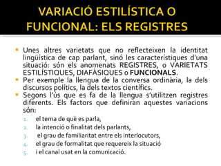 Unes altres varietats que no reflecteixen la identitat lingüística de cap parlant, sinó les característiques d’una situació: són els anomenats REGISTRES, o VARIETATS ESTILÍSTIQUES, DIAFÀSIQUES o  FUNCIONALS . Per exemple la llengua de la conversa ordinària, la dels discursos polítics, la dels textos científics.  Segons l’ús que es fa de la llengua s’utilitzen registres diferents. Els factors que definiran aquestes variacions són:  el tema de què es parla,  la intenció o finalitat dels parlants, el grau de familiaritat entre els interlocutors,  el grau de formalitat que requereix la situació  i el canal usat en la comunicació. 