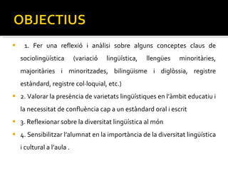 1. Fer una reflexió i anàlisi sobre alguns conceptes claus de sociolingüística (variació lingüística, llengües minoritàries, majoritàries i minoritzades, bilingüisme i diglòssia, registre estàndard, registre col·loquial, etc.)  2. Valorar la presència de varietats lingüístiques en l’àmbit educatiu i la necessitat de confluència cap a un estàndard oral i escrit  3. Reflexionar sobre la diversitat lingüística al món  4. Sensibilitzar l’alumnat en la importància de la diversitat lingüística i cultural a l’aula . 
