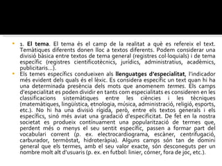 1.  El tema . El tema és el camp de la realitat a què es refereix el text. Temàtiques diferents donen lloc a textos diferents. Podem considerar una divisió bàsica entre textos de tema general (registres col·loquials) i de tema específic (registres cientificotècnics, jurídics, administratius, acadèmics, publicitaris...).  Els temes específics condueixen als  llenguatges d’especialitat , l’indicador més evident dels quals és el lèxic. Es considera específic un text quan hi ha una determinada presència dels mots que anomenem  termes . Els camps d’especialitat es poden dividir en tants com especialitats es consideren en les classificacions sistemàtiques entre les ciències i les tècniques (matemàtiques, lingüística, etnologia, música, administració, religió, esports, etc.). No hi ha una divisió rígida, però, entre els textos generals i els específics, sinó més aviat una gradació d’especificitat. De fet en la nostra societat es produeix contínuament una popularització de termes que, perdent més o menys el seu sentit específic, passen a formar part del vocabulari corrent (p. ex. electrocardiograma, escàner, centrifugació, carburador, termòstat, hidroteràpia). Alguns camps són tan de domini general que els termes, amb el seu valor exacte, són desconeguts per un nombre molt alt d’usuaris (p. ex. en futbol: linier, córner, fora de joc, etc.). 