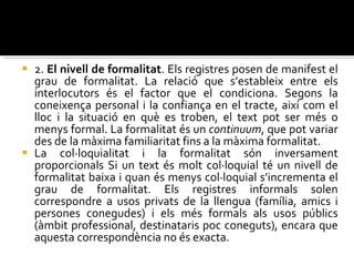 2.  El   nivell de formalitat . Els registres posen de manifest el grau de formalitat. La relació que s’estableix entre els interlocutors és el factor que el condiciona. Segons la coneixença personal i la confiança en el tracte, així com el lloc i la situació en què es troben, el text pot ser més o menys formal. La formalitat és un  continuum , que pot variar des de la màxima familiaritat fins a la màxima formalitat.  La col·loquialitat i la formalitat són inversament proporcionals Si un text és molt col·loquial té un nivell de formalitat baixa i quan és menys col·loquial s’incrementa el grau de formalitat. Els registres informals solen correspondre a usos privats de la llengua (família, amics i persones conegudes) i els més formals als usos públics (àmbit professional, destinataris poc coneguts), encara que aquesta correspondència no és exacta. 