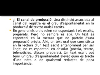 3.  El canal de producció . Una distinció associada al canal del registre és el grau d’espontaneïtat en la producció de textos orals i escrits.  En general els orals solen ser espontanis i els escrits, preparats. Però no sempre és així. Un text és espontani en la mesura que no parteix d’una preparació prèvia. Així, un text oral que consistisca en la lectura d’un text escrit anteriorment per ser llegit, no és espontani en absolut (poesia, teatre, telenotícies, discurs preparat). Un text escrit pot tenir un grau d’espontaneïtat elevat quan es tracta d’una nota o de qualsevol redactat de poca importància. 
