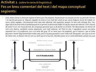 Lluís, abans d’anar a classe per exposar el tema que s’ha preparat, ha passat per sa casa per canviar-se, però obri l’armari i no sap bé què posar-se. Algunes vegades ha anat al curs molt ben vestit ja que venia d’alguna reunió de treball; en canvi, altres vegades, s’ha presentat amb roba més informal, més esportiva, perquè s’hi sent més còmode; fins i tot, algun dia hi ha anat amb el xandall perquè té un gimnàs al darrere de l’edifici on rep les classes de valencià. Com s’hauria de vestir? Si es vist massa formal, els companys pensaran que va de doctor en el tema. Per descomptat, res d’anar de vint-i-cinc botons, semblaria massa respectuós, com molt solemne, no? Però és clar, li agradaria causar una bona impressió tan a la professora com a la resta del grup. És un tema que s’ha preparat, que el domina i que el troba fascinant. Home! Segurament farà molta calor, però si es posa pantalons curts i roba molt “fresqueta”, tot i que no és res de l’altre món, es fixaran més en com va vestit que en el que diu. Decideix posar-se un vestit estàndard, perquè creu que és més adequat per a la situació.  