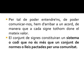 Per tal de poder entendre'ns, de poder comunicar-nos, hem d'arribar a un acord, de manera que a cada signe tothom done el mateix valor.  El conjunt de signes constituiran un  sistema o codi que no és més que un conjunt de normes o lleis pactades per una comunitat. 