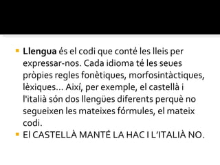 Llengua  és el codi que conté les lleis per expressar-nos. Cada idioma té les seues pròpies regles fonètiques, morfosintàctiques, lèxiques... Així, per exemple, el castellà i l'italià són dos llengües diferents perquè no segueixen les mateixes fórmules, el mateix codi. El CASTELLÀ MANTÉ LA HAC I L’ITALIÀ NO. 