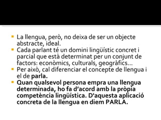 La llengua, però, no deixa de ser un objecte abstracte, ideal.  Cada parlant té un domini lingüístic concret i parcial que està determinat per un conjunt de factors: econòmics, culturals, geogràfics...  Per això, cal diferenciar el concepte de llengua i el de  parla.  Quan qualsevol persona empra una llengua determinada, ho fa d’acord amb la pròpia competència lingüística. D'aquesta aplicació concreta de la llengua en diem PARLA. 