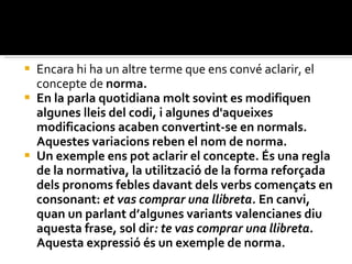 Encara hi ha un altre terme que ens convé aclarir, el concepte de  norma.  En la parla quotidiana molt sovint es modifiquen algunes lleis del codi, i algunes d'aqueixes modificacions acaben convertint-se en normals. Aquestes variacions reben el nom de norma.  Un exemple ens pot aclarir el concepte. És una regla de la normativa, la utilització de la forma reforçada dels pronoms febles davant dels verbs començats en consonant:  et vas comprar una llibreta.  En canvi, quan un parlant d’algunes variants valencianes diu aquesta frase, sol dir : te vas comprar una llibreta.  Aquesta expressió és un exemple de norma. 