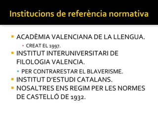 ACADÈMIA VALENCIANA DE LA LLENGUA. CREAT EL 1997. INSTITUT INTERUNIVERSITARI DE FILOLOGIA VALENCIA. PER CONTRARESTAR EL BLAVERISME. INSTITUT D’ESTUDI CATALANS. NOSALTRES ENS REGIM PER LES NORMES DE CASTELLÓ DE 1932. 