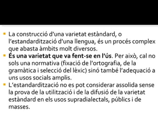 La construcció d’una varietat estàndard, o l’estandardització d’una llengua, és un procés complex que abasta àmbits molt diversos.  És una varietat que va fent-se en l’ús . Per això, cal no sols una normativa (fixació de l’ortografia, de la gramàtica i selecció del lèxic) sinó també l’adequació a uns usos socials amplis.  L’estandardització no es pot considerar assolida sense la prova de la utilització i de la difusió de la varietat estàndard en els usos supradialectals, públics i de masses. 