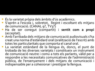 És la varietat pròpia dels àmbits d’ús acadèmics.  S’aprén a l’escola i, sobretot,  llegint i escoltant els mitjans de comunicació. (CANAL 9?, TV3?) Ha de ser conegut (compartit) i  sentit com a propi  (acceptat).  Amb l’arribada dels mitjans de comunicació audiovisuals s’ha creat una norma d’estàndard oral (oralització de l’escrit) amb totes les particularitats que comporta el canal oral. La varietat estàndard de la llengua és, doncs, el punt de trobada de les diverses varietats i constitueix un instrument de comunicació neutre i comú a tots els parlants, vàlid per a respondre a les necessitats comunicatives de l'administració pública, de l'ensenyament i dels mitjans de comunicació i indispensable per a cohesionar i prestigiar la llengua.  