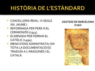 USATGES  DE BARCELONA (1252) CANCELLERIA REIAL: ½ SEGLE XIII. JAUME I. REFORMADA PER PERE III EL CERIMONIÓS (1344) ELIMINADA PER FERRAN EL CATÒLIC (1494). MENA D’ENS ADMINITRATIU ON TOTA LA DOCUMENTACIÓ ES TRADUÏA A L’ARAGONÉS I EL CATALÀ. 