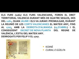 ELS  FURS (1261)  ELS FURS VALENCIANS, FOREN EL DRET TERRITORIAL VALENCIÀ DURANT MÉS DE QUATRE SEGLES, DES DEL  1261 , QUAN  JAUME I  ELS VA JURAR I PROMULGAR, DURANT LA REUNIÓ DE LES  CORTS VALENCIANES  EL MATEIX ANY, FINS AL  1707 , AMB LA  DERROTA D'ALMANSA  ( 25 D'ABRIL ) I EL CONSEGÜENT  DECRET DE NOVA PLANTA  DEL REGNE DE VALÈNCIA, L'ESTIU DEL MATEIX ANY. DERROGATS PER FELIP V EL 1707.  KOINÉ CURIAL E GÜELFA 