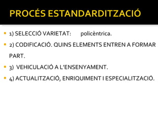 1) SELECCIÓ VARIETAT:  policèntrica. 2) CODIFICACIÓ. QUINS ELEMENTS ENTREN A FORMAR PART. 3)  VEHICULACIÓ A L’ENSENYAMENT. 4) ACTUALITZACIÓ, ENRIQUIMENT I ESPECIALITZACIÓ. 