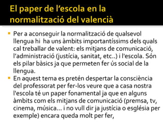 Per a aconseguir la normalització de qualsevol llengua hi  ha uns àmbits importantíssims dels quals cal treballar de valent: els mitjans de comunicació, l’administració (justícia, sanitat, etc..) i l'escola. Són els pilar bàsics ja que permeten fer ús social de la llengua. En aquest tema es pretén despertar la consciència del professorat per fer-los veure que a casa nostra l'escola té un paper fonamental ja que en alguns àmbits com els mitjans de comunicació (premsa, tv, cinema, música... i no vull dir ja justícia o església per exemple) encara queda molt per fer,  
