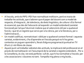 A l'escola, amb els PIPS i PEV han normalitzat moltíssim, però es tracta de treballar les actituds, que s’adonen que el paper del docent com a model de respecte, d'integració , de tolerància, de drets lingüístics, de cultura i d'ús formal és essencial; que des de l'educació cal expandir un model estàndard (varietat funcional) per tal que l'alumnat s’adone que el valencià és útil per a qualsevol funció, i que té un registre que servix per a la ciència, per a la literatura, per a l'administració...  Un model codificat, normativitzat i vàlid per a qualsevol context formal: i aquesta varietat, evidentment, s'ha d'aprendre en l'escola perquè no hi ha gaires contextos on puguen aprendre'n, llevat d'alguna programació puntual en TV (Punt 2) i els llibres de classe. Aquest punt vol treballar sobretot eles actituds, la implicació del professorat en el procés de normalització i en l'assumpció de la varietat o registre estàndard... Per a la Conselleria, és clar, tot està perfecte: vull dir, que hi ha normalitat a l'escola: per a les associacions i claustres no tant:  l'ampolla mig plena o mig buida... 