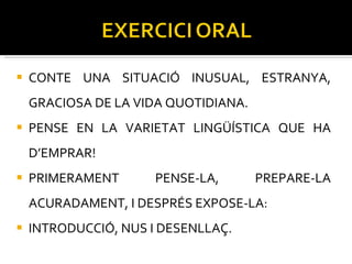CONTE UNA SITUACIÓ INUSUAL, ESTRANYA, GRACIOSA DE LA VIDA QUOTIDIANA.  PENSE EN LA VARIETAT LINGÜÍSTICA QUE HA D’EMPRAR! PRIMERAMENT PENSE-LA, PREPARE-LA ACURADAMENT, I DESPRÉS EXPOSE-LA: INTRODUCCIÓ, NUS I DESENLLAÇ.  
