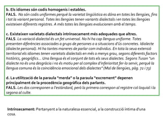 b. Els idiomes són codis homogenis i estables.  FALS.  No són codis uniformes perquè la varietat lingüística es dóna en totes les llengües, fins i tot la variant personal. Totes les llengües tenen variants dialectals i en totes les llengües existeixen diferents registres. A més totes les llengües evolucionen amb el temps.  c. Existeixen varietats dialectals intrínsecament més adequades que altres.  FALS .  La variació dialectal és un fet universal. No hi ha cap llengua uniforme. Totes presenten diferències associades a grups de persones o a situacions d’ús concretes. Idiolecte (dialecte personal). Hi ha tantes maneres de parlar com individus. En tota la seua extensió territorial els idiomes tenen varietats dialectals en més o menys grau, segons diferents factors històrics, geogràfics... Una llengua és el conjunt de tots els seus dialectes. Segons Tuson “un dialecte no és una desgràcia i no és motiu per al complex d’inferioritat fer-lo servir, perquè la llengua comuna és la coincidència emocional dels dialectes” (Mal de llengües, pàg. 72 i 73)  d. La utilització de la paraula “merda” o la paraula “excrement” depenen principalment de la procedència geogràfica dels parlants.  FALS.   Les dos corresponen a l’estàndard, però la primera correspon al registre col·loquial i la segona al culte.  Intrínsecament:  Pertanyent a la naturalesa essencial, a la construcció íntima d'una cosa. 