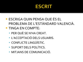 ESCRIGA QUIN PENSA QUE ÉS EL PROBLEMA DE L’ESTÀNDARD VALENCIÀ. TINGA EN COMPTE: PER QUÈ SE N’HA CREAT. L’ACCEPTACIÓ DELS USUARIS. CONFLICTE LINGÜÍSTIC. SUPORT DELS POLÍTICS. MITJANS DE COMUNICACIÓ. 