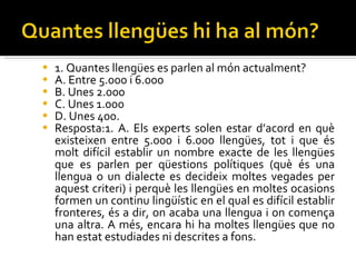 1.  Quantes  llengües es parlen al món actualment? A. Entre 5.000 i 6.000 B. Unes 2.000 C. Unes 1.000 D. Unes 400. Resposta:1. A. Els experts solen estar d’acord en què existeixen entre 5.000 i 6.000  llengües, tot i que és molt difícil establir un nombre exacte de les llengües que es parlen per qüestions polítiques (què és una llengua o un dialecte es decideix  moltes vegades per aquest criteri) i perquè les llengües en moltes ocasions  formen un continu lingüístic en el qual es difícil establir fronteres, és a dir, on acaba una llengua i on comença una altra. A més, encara hi ha moltes llengües que no han estat estudiades ni descrites a fons. 