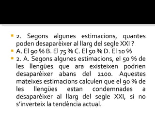 2. Segons algunes estimacions, quantes poden desaparèixer al llarg del segle  XXI ? A. El 90 % B. El 75 % C. El 50 % D. El 10 % 2. A. Segons algunes estimacions, el 50 % de les llengües que ara existeixen  podrien desaparèixer abans del 2100. Aquestes mateixes estimacions calculen  que el 90 % de les llengües estan condemnades a desaparèixer al llarg del segle XXI, si no s’inverteix la tendència actual. 