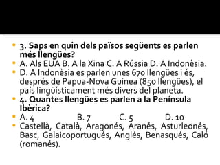 3. Saps en quin dels països següents es parlen més llengües? A. Als EUA B. A la Xina C. A Rússia D. A Indonèsia. D. A Indonèsia es parlen unes 670 llengües i és, després de Papua-Nova Guinea  (850 llengües), el país lingüísticament més divers del planeta. 4. Quantes llengües es parlen a la Península Ibèrica? A. 4  B. 7 C. 5  D. 10 Castellà, Català, Aragonés, Aranés, Asturleonés, Basc, Galaicoportugués, Anglés, Benasqués, Caló (romanés).  
