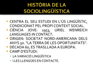 CENTRA EL SEU ESTUDI EN L’ÚS LINGÜÍSTIC, CONDICIONAT PEL PROPI CONTEXT SOCIAL. CIÈNCIA JOVE: 1953, URIEL WENREICH  LANGUAGES IN CONTACT . ORIGEN: SOCIETAT NORD-AMERICANA DELS ANYS 50. “LA TERRA DE LES OPORTUNITATS”. DÈCADA 60, ES TRASLLADA A EUROPA. CAMP D’ESTUDI:  LA VARIACIÓ LINGÜÍSTICA  I LES LLENGÜES EN CONTACTE. 