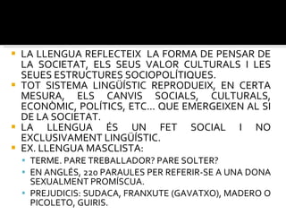 LA LLENGUA REFLECTEIX  LA FORMA DE PENSAR DE LA SOCIETAT, ELS SEUS VALOR CULTURALS I LES SEUES ESTRUCTURES SOCIOPOLÍTIQUES.  TOT SISTEMA LINGÜÍSTIC REPRODUEIX, EN CERTA MESURA, ELS CANVIS SOCIALS, CULTURALS, ECONÒMIC, POLÍTICS, ETC... QUE EMERGEIXEN AL SI DE LA SOCIETAT. LA LLENGUA ÉS UN FET SOCIAL I NO EXCLUSIVAMENT LINGÜÍSTIC. EX. LLENGUA MASCLISTA: TERME. PARE TREBALLADOR? PARE SOLTER? EN ANGLÉS, 220 PARAULES PER REFERIR-SE A UNA DONA SEXUALMENT PROMÍSCUA.  PREJUDICIS: SUDACA, FRANXUTE (GAVATXO), MADERO O PICOLETO, GUIRIS.  