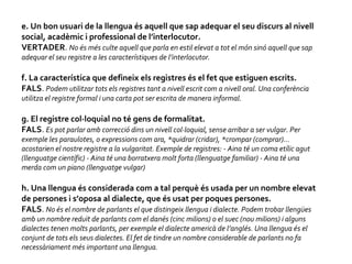 e. Un bon usuari de la llengua és aquell que sap adequar el seu discurs al nivell social, acadèmic i professional de l’interlocutor.  VERTADER .  No és més culte aquell que parla en estil elevat a tot el món sinó aquell que sap adequar el seu registre a les característiques de l’interlocutor.  f. La característica que defineix els registres és el fet que estiguen escrits.  FALS .  Podem utilitzar tots els registres tant a nivell escrit com a nivell oral. Una conferència utilitza el registre formal i una carta pot ser escrita de manera informal.  g. El registre col·loquial no té gens de formalitat.  FALS .  Es pot parlar amb correcció dins un nivell col·loquial, sense arribar a ser vulgar. Per exemple les paraulotes, o expressions com ara, *quidrar (cridar), *crompar (comprar)... acostarien el nostre registre a la vulgaritat. Exemple de registres: - Aina té un coma etílic agut (llenguatge científic) - Aina té una borratxera molt forta (llenguatge familiar) - Aina té una merda com un piano (llenguatge vulgar)  h. Una llengua és considerada com a tal perquè és usada per un nombre elevat de persones i s’oposa al dialecte, que és usat per poques persones.  FALS .  No és el nombre de parlants el que distingeix llengua i dialecte. Podem trobar llengües amb un nombre reduït de parlants com el danés (cinc milions) o el suec (nou milions) i alguns dialectes tenen molts parlants, per exemple el dialecte americà de l’anglés. Una llengua és el conjunt de tots els seus dialectes. El fet de tindre un nombre considerable de parlants no fa necessàriament més important una llengua.  